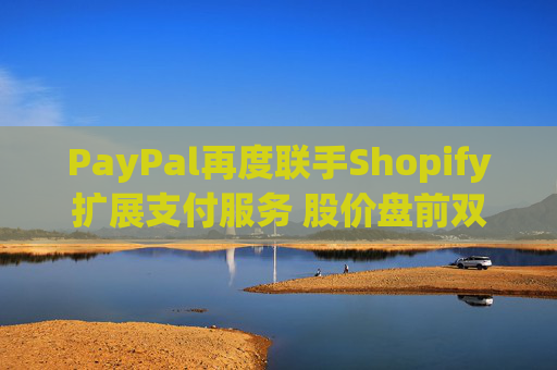 PayPal再度联手Shopify扩展支付服务 股价盘前双双涨超1%