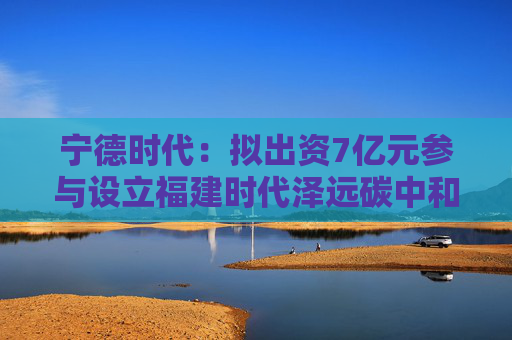 宁德时代：拟出资7亿元参与设立福建时代泽远碳中和股权投资基金合伙企业