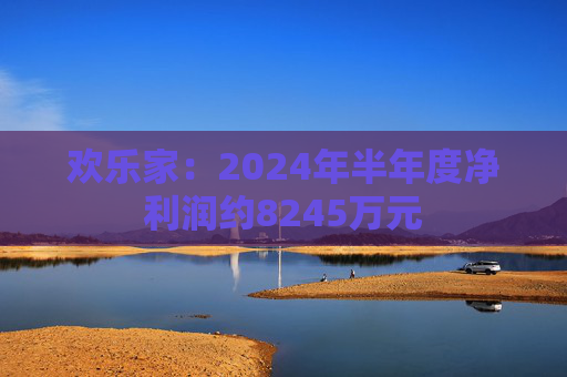 欢乐家：2024年半年度净利润约8245万元