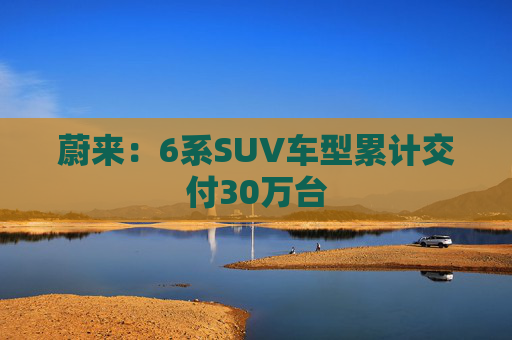 蔚来：6系SUV车型累计交付30万台