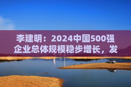 李建明：2024中国500强企业总体规模稳步增长，发展质量有了新提升