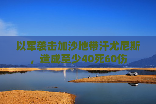 以军袭击加沙地带汗尤尼斯，造成至少40死60伤