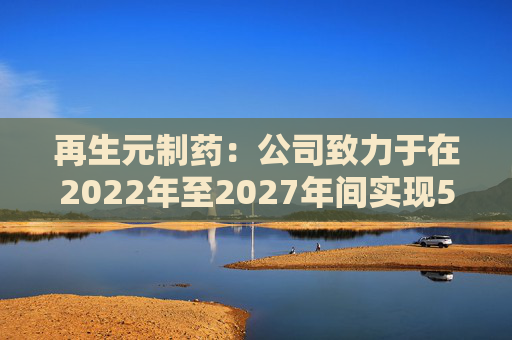 再生元制药：公司致力于在2022年至2027年间实现5%至7%的增长目标