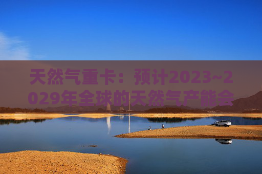 天然气重卡：预计2023~2029年全球的天然气产能会扩大50%以上