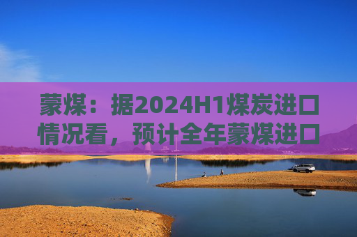 蒙煤：据2024H1煤炭进口情况看，预计全年蒙煤进口增量为1000多万吨