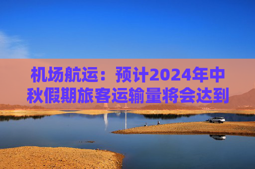 机场航运：预计2024年中秋假期旅客运输量将会达到616.4万人次