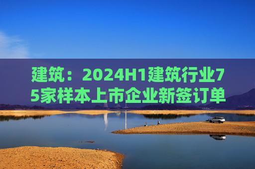 建筑：2024H1建筑行业75家样本上市企业新签订单合计金额为8.7万亿元