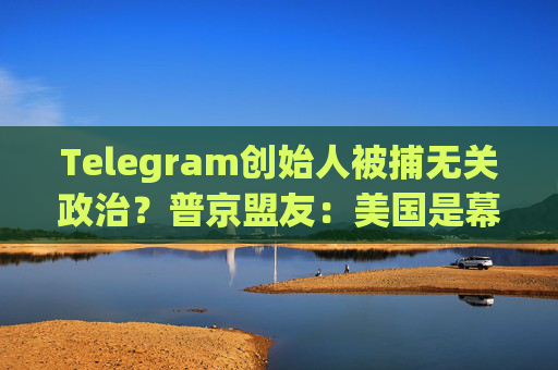 Telegram创始人被捕无关政治？普京盟友：美国是幕后黑手！