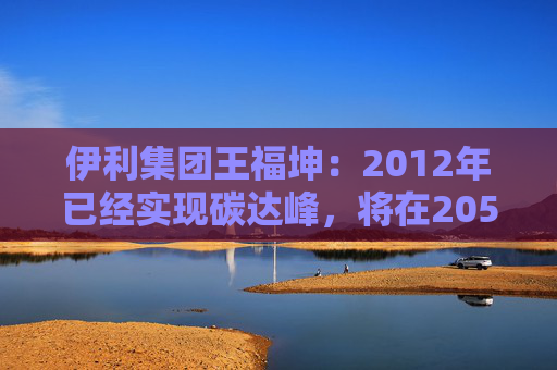 伊利集团王福坤：2012年已经实现碳达峰，将在2050年前实现全产业链碳中和