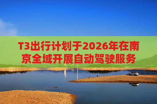 T3出行计划于2026年在南京全域开展自动驾驶服务