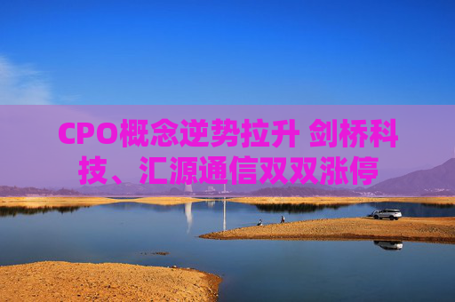 CPO概念逆势拉升 剑桥科技、汇源通信双双涨停