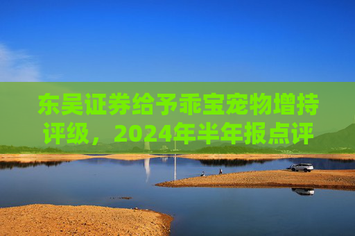 东吴证券给予乖宝宠物增持评级，2024年半年报点评：业绩超预期，自有品牌持续高增