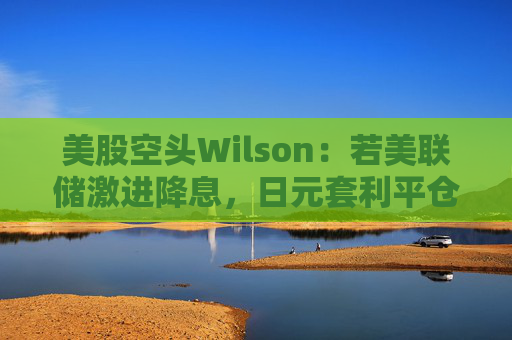 美股空头Wilson：若美联储激进降息，日元套利平仓或卷土重来