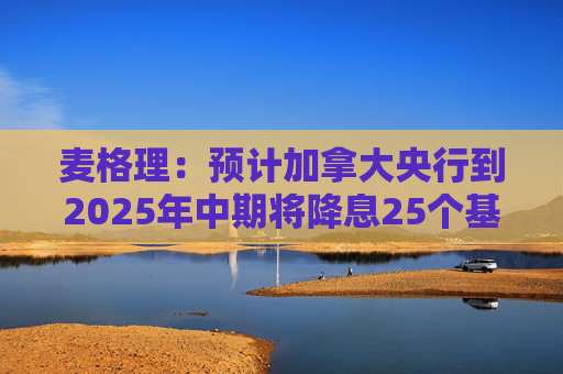 麦格理：预计加拿大央行到2025年中期将降息25个基点