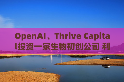 OpenAI、Thrive Capital投资一家生物初创公司 利用人工智能进行药物研发