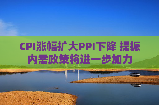 CPI涨幅扩大PPI下降 提振内需政策将进一步加力