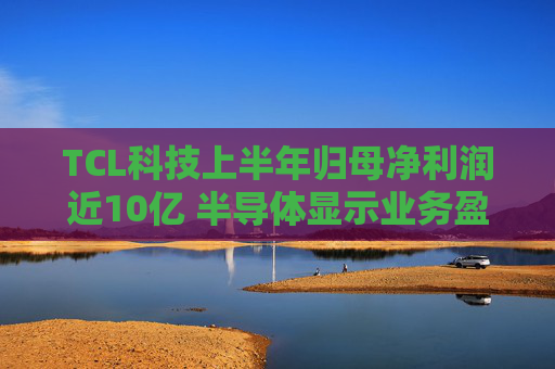 TCL科技上半年归母净利润近10亿 半导体显示业务盈利改善