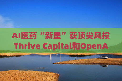 AI医药“新星”获顶尖风投Thrive Capital和OpenAI青睐