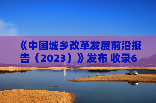 《中国城乡改革发展前沿报告（2023）》发布 收录60篇研究报告 关注城乡改革发展