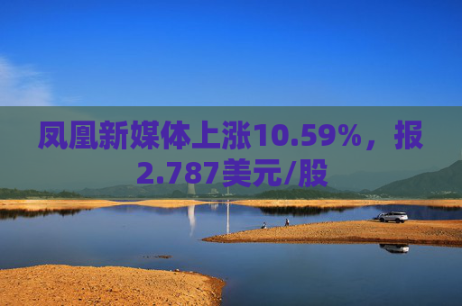 凤凰新媒体上涨10.59%，报2.787美元/股