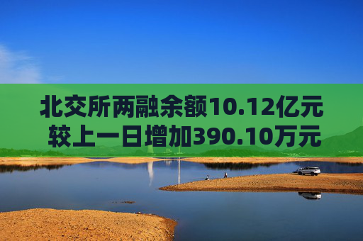 北交所两融余额10.12亿元 较上一日增加390.10万元