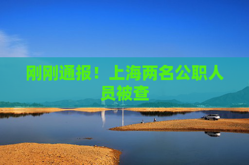 刚刚通报！上海两名公职人员被查