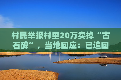 村民举报村里20万卖掉“古石碑”，当地回应：已追回，警方介入