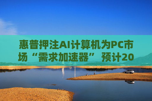 惠普押注AI计算机为PC市场“需求加速器” 预计2025至2026年迎来爆发式增长