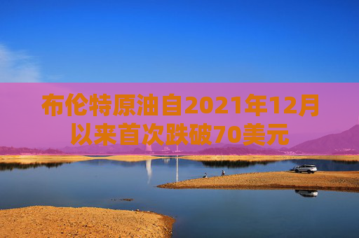 布伦特原油自2021年12月以来首次跌破70美元