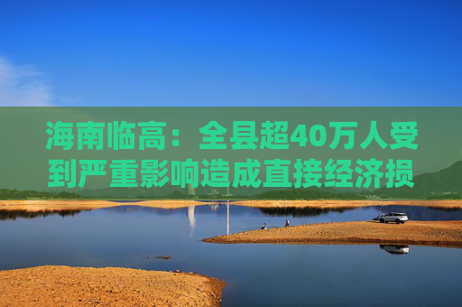 海南临高：全县超40万人受到严重影响造成直接经济损失约96.49亿元