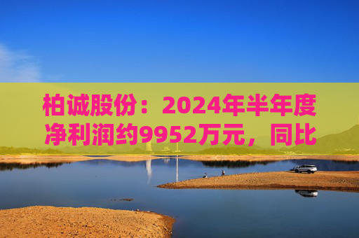 柏诚股份：2024年半年度净利润约9952万元，同比增加7.21%