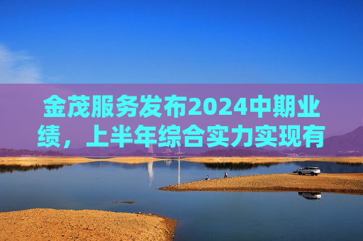 金茂服务发布2024中期业绩，上半年综合实力实现有质增长