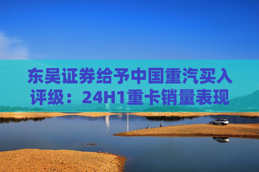 东吴证券给予中国重汽买入评级：24H1重卡销量表现优于行业，价格利润环比稳定