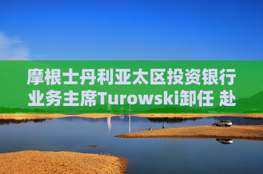 摩根士丹利亚太区投资银行业务主席Turowski卸任 赴美国出任新职