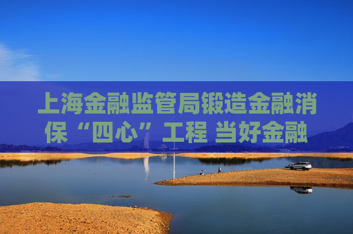 上海金融监管局锻造金融消保“四心”工程 当好金融消费者合法权益的坚定捍卫者