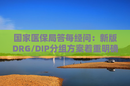 国家医保局答每经问：新版DRG/DIP分组方案着重明确特例单议、预付金制度等工作机制