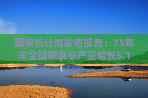 国家统计局发布报告：75年来全国粮食总产量增长5.1倍