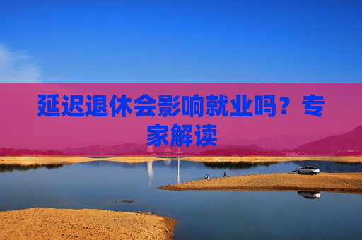 延迟退休会影响就业吗？专家解读