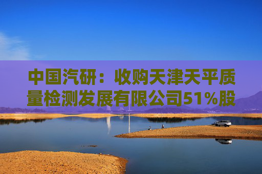 中国汽研：收购天津天平质量检测发展有限公司51%股权