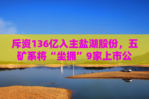 斥资136亿入主盐湖股份，五矿系将“坐拥”9家上市公司