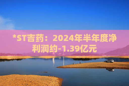 *ST吉药：2024年半年度净利润约-1.39亿元