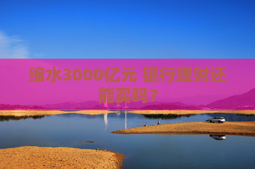 缩水3000亿元 银行理财还能买吗？