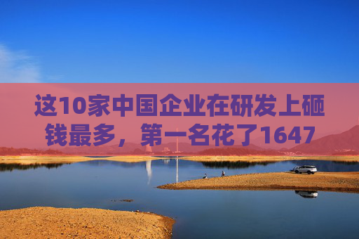 这10家中国企业在研发上砸钱最多，第一名花了1647亿！