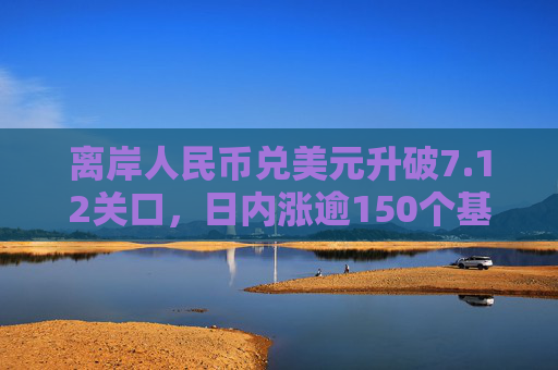 离岸人民币兑美元升破7.12关口，日内涨逾150个基点