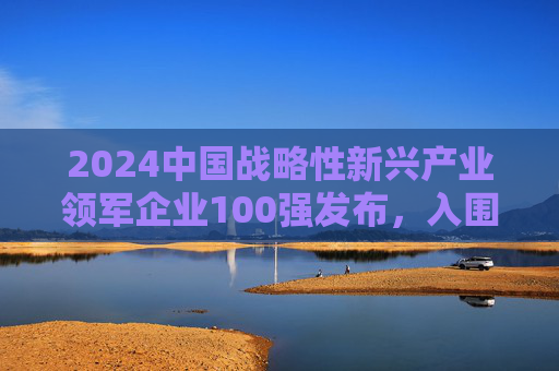 2024中国战略性新兴产业领军企业100强发布，入围门槛达395.14亿元