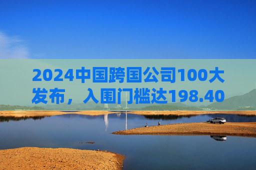 2024中国跨国公司100大发布，入围门槛达198.40亿