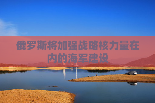 俄罗斯将加强战略核力量在内的海军建设