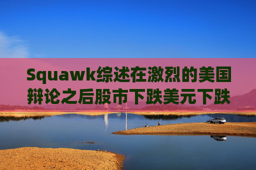 Squawk综述在激烈的美国辩论之后股市下跌美元下跌