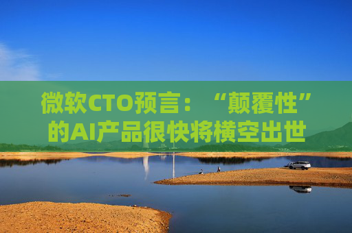 微软CTO预言：“颠覆性”的AI产品很快将横空出世