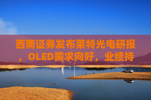 西南证券发布莱特光电研报，OLED需求向好，业绩持续高增长